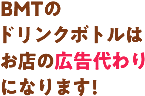BMTのドリンクボトルはお店の広告代わりになります!